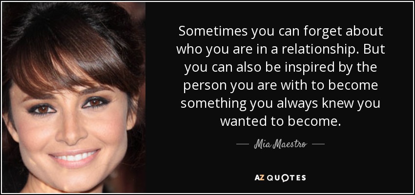 Sometimes you can forget about who you are in a relationship. But you can also be inspired by the person you are with to become something you always knew you wanted to become. - Mia Maestro