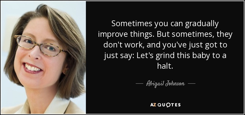 Sometimes you can gradually improve things. But sometimes, they don't work, and you've just got to just say: Let's grind this baby to a halt. - Abigail Johnson