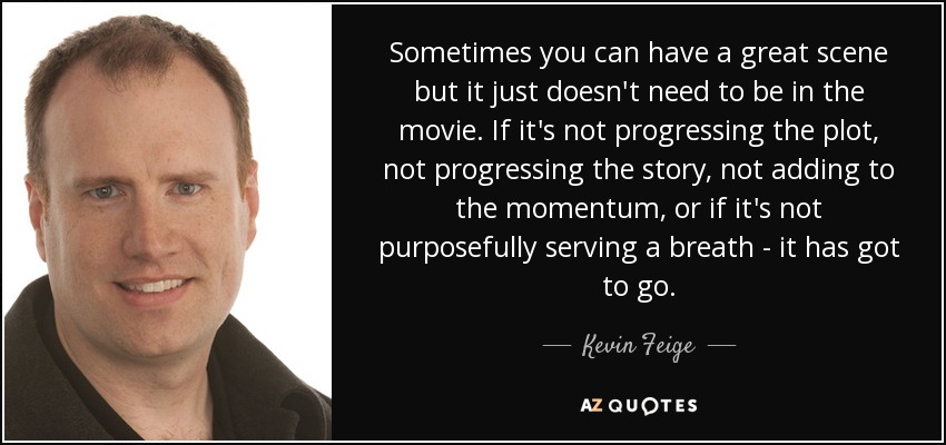 Sometimes you can have a great scene but it just doesn't need to be in the movie. If it's not progressing the plot, not progressing the story, not adding to the momentum, or if it's not purposefully serving a breath - it has got to go. - Kevin Feige