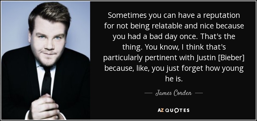 Sometimes you can have a reputation for not being relatable and nice because you had a bad day once. That's the thing. You know, I think that's particularly pertinent with Justin [Bieber] because, like, you just forget how young he is. - James Corden