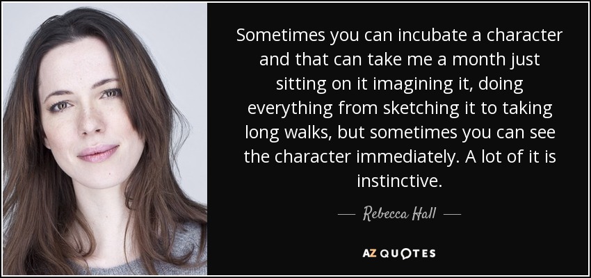 Sometimes you can incubate a character and that can take me a month just sitting on it imagining it, doing everything from sketching it to taking long walks, but sometimes you can see the character immediately. A lot of it is instinctive. - Rebecca Hall