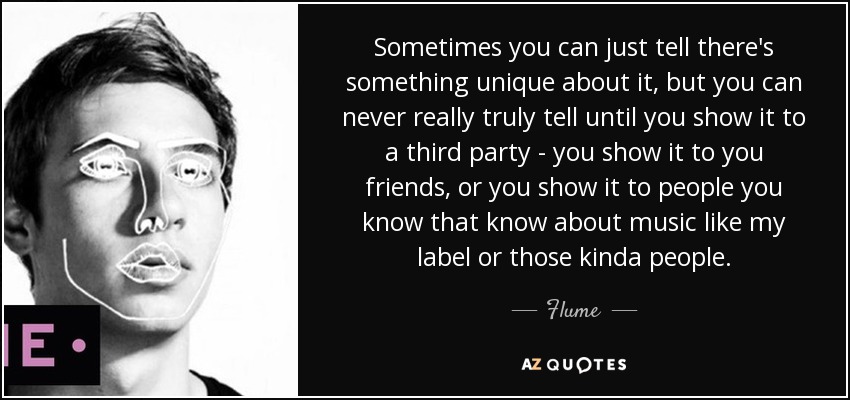 Sometimes you can just tell there's something unique about it, but you can never really truly tell until you show it to a third party - you show it to you friends, or you show it to people you know that know about music like my label or those kinda people. - Flume