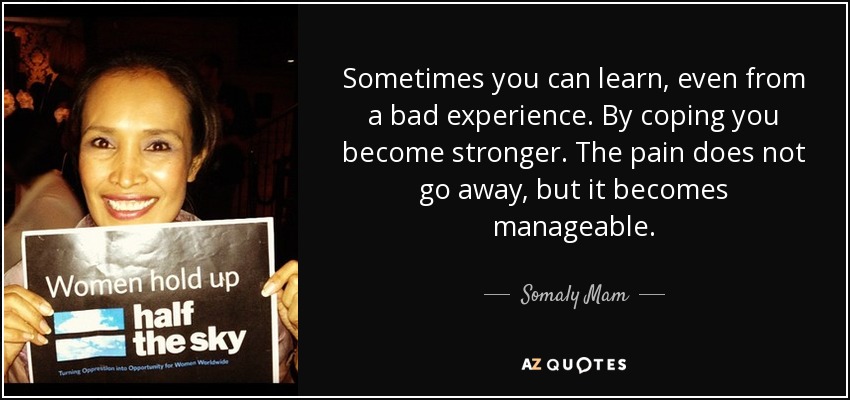 Sometimes you can learn, even from a bad experience. By coping you become stronger. The pain does not go away, but it becomes manageable. - Somaly Mam