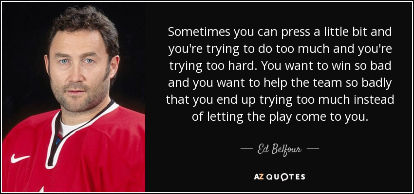 Sometimes you can press a little bit and you're trying to do too much and you're trying too hard. You want to win so bad and you want to help the team so badly that you end up trying too much instead of letting the play come to you. - Ed Belfour