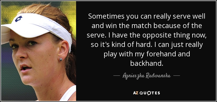 Sometimes you can really serve well and win the match because of the serve. I have the opposite thing now, so it's kind of hard. I can just really play with my forehand and backhand. - Agnieszka Radwanska