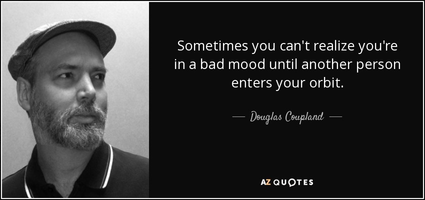 Sometimes you can't realize you're in a bad mood until another person enters your orbit. - Douglas Coupland