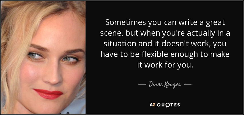Sometimes you can write a great scene, but when you're actually in a situation and it doesn't work, you have to be flexible enough to make it work for you. - Diane Kruger