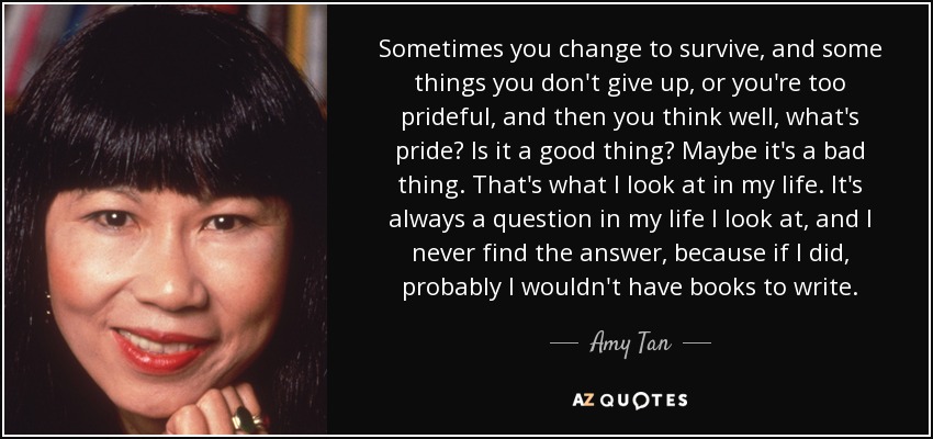 Sometimes you change to survive, and some things you don't give up, or you're too prideful, and then you think well, what's pride? Is it a good thing? Maybe it's a bad thing. That's what I look at in my life. It's always a question in my life I look at, and I never find the answer, because if I did, probably I wouldn't have books to write. - Amy Tan