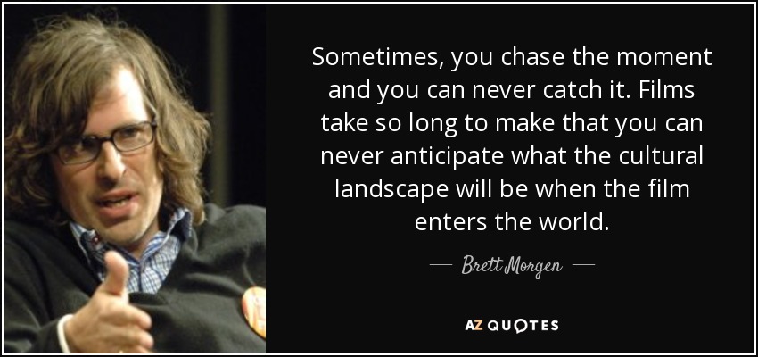 Sometimes, you chase the moment and you can never catch it. Films take so long to make that you can never anticipate what the cultural landscape will be when the film enters the world. - Brett Morgen