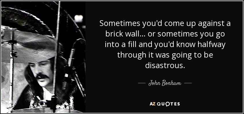 Sometimes you'd come up against a brick wall... or sometimes you go into a fill and you'd know halfway through it was going to be disastrous. - John Bonham