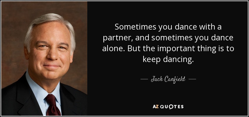 Sometimes you dance with a partner, and sometimes you dance alone. But the important thing is to keep dancing. - Jack Canfield