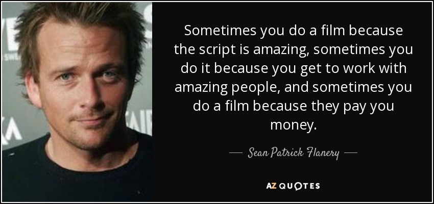 Sometimes you do a film because the script is amazing, sometimes you do it because you get to work with amazing people, and sometimes you do a film because they pay you money. - Sean Patrick Flanery
