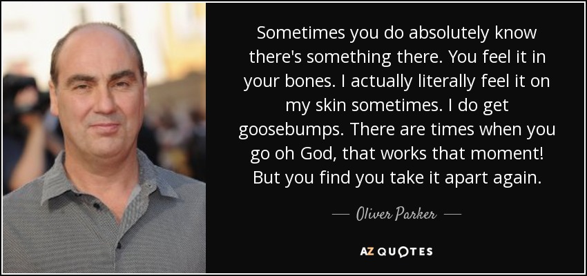Sometimes you do absolutely know there's something there. You feel it in your bones. I actually literally feel it on my skin sometimes. I do get goosebumps. There are times when you go oh God, that works that moment! But you find you take it apart again. - Oliver Parker