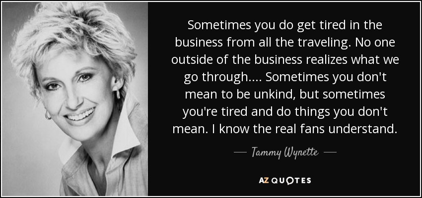 Sometimes you do get tired in the business from all the traveling. No one outside of the business realizes what we go through. ... Sometimes you don't mean to be unkind, but sometimes you're tired and do things you don't mean. I know the real fans understand. - Tammy Wynette