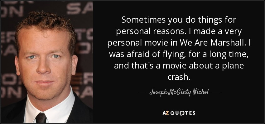 Sometimes you do things for personal reasons. I made a very personal movie in We Are Marshall. I was afraid of flying, for a long time, and that's a movie about a plane crash. - Joseph McGinty Nichol