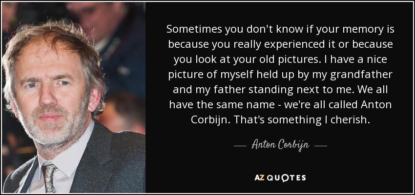 Sometimes you don't know if your memory is because you really experienced it or because you look at your old pictures. I have a nice picture of myself held up by my grandfather and my father standing next to me. We all have the same name - we're all called Anton Corbijn. That's something I cherish. - Anton Corbijn