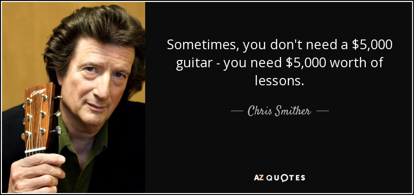 Sometimes, you don't need a $5,000 guitar - you need $5,000 worth of lessons. - Chris Smither