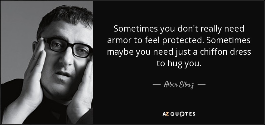 Sometimes you don't really need armor to feel protected. Sometimes maybe you need just a chiffon dress to hug you. - Alber Elbaz