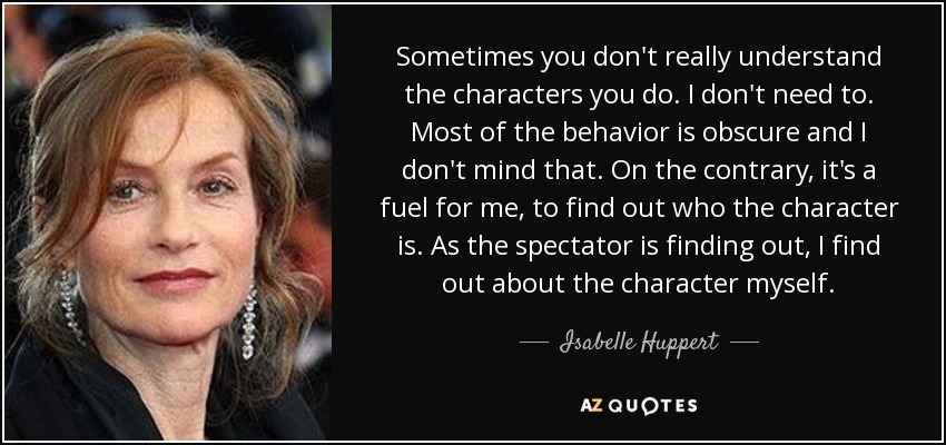 Sometimes you don't really understand the characters you do. I don't need to. Most of the behavior is obscure and I don't mind that. On the contrary, it's a fuel for me, to find out who the character is. As the spectator is finding out, I find out about the character myself. - Isabelle Huppert