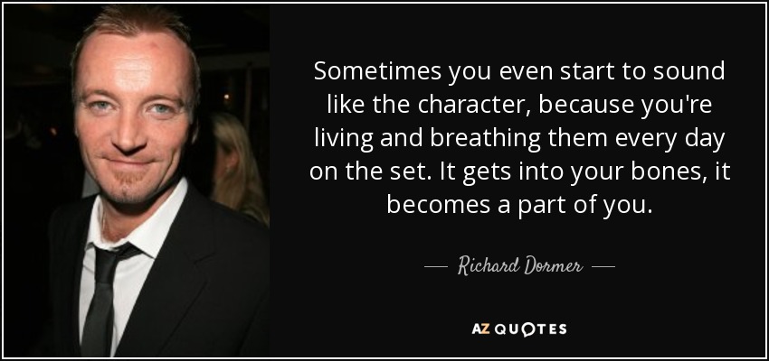 Sometimes you even start to sound like the character, because you're living and breathing them every day on the set. It gets into your bones, it becomes a part of you. - Richard Dormer