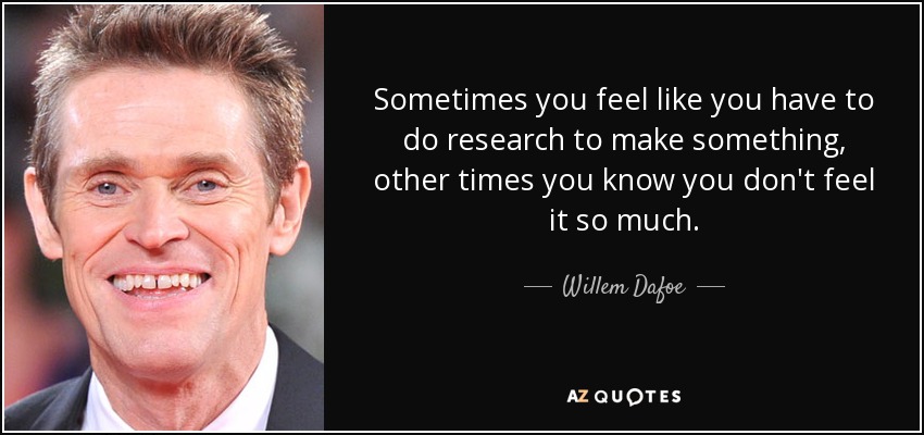 Sometimes you feel like you have to do research to make something, other times you know you don't feel it so much. - Willem Dafoe