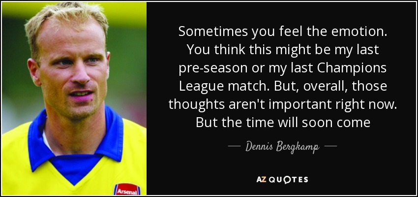 Sometimes you feel the emotion. You think this might be my last pre-season or my last Champions League match. But, overall, those thoughts aren't important right now. But the time will soon come - Dennis Bergkamp