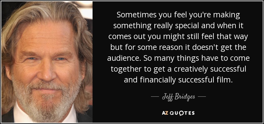 Sometimes you feel you're making something really special and when it comes out you might still feel that way but for some reason it doesn't get the audience. So many things have to come together to get a creatively successful and financially successful film. - Jeff Bridges