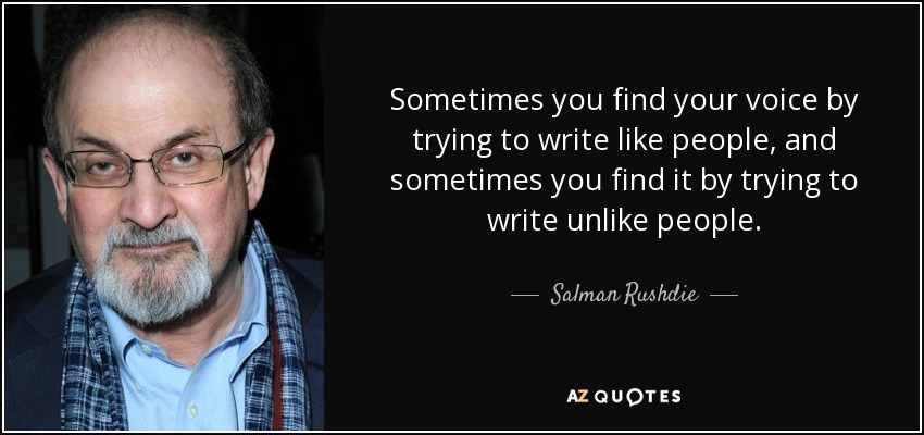 Sometimes you find your voice by trying to write like people, and sometimes you find it by trying to write unlike people. - Salman Rushdie