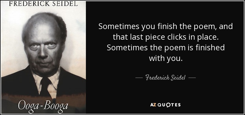 Sometimes you finish the poem, and that last piece clicks in place. Sometimes the poem is finished with you. - Frederick Seidel