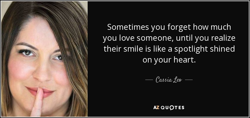 Sometimes you forget how much you love someone, until you realize their smile is like a spotlight shined on your heart. - Cassia Leo