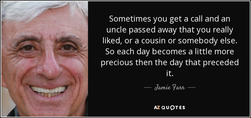 Sometimes you get a call and an uncle passed away that you really liked, or a cousin or somebody else. So each day becomes a little more precious then the day that preceded it. - Jamie Farr