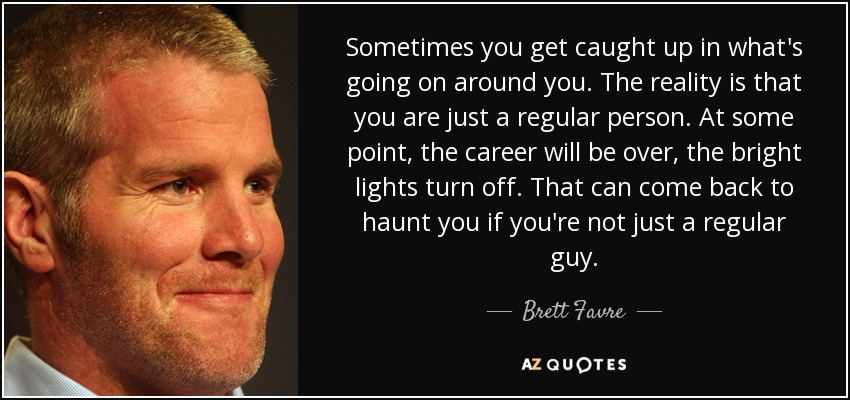 Sometimes you get caught up in what's going on around you. The reality is that you are just a regular person. At some point, the career will be over, the bright lights turn off. That can come back to haunt you if you're not just a regular guy. - Brett Favre