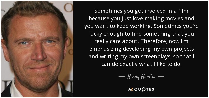 Sometimes you get involved in a film because you just love making movies and you want to keep working. Sometimes you're lucky enough to find something that you really care about. Therefore, now I'm emphasizing developing my own projects and writing my own screenplays, so that I can do exactly what I like to do. - Renny Harlin