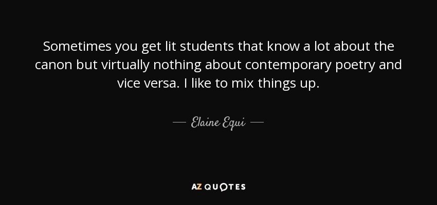 Sometimes you get lit students that know a lot about the canon but virtually nothing about contemporary poetry and vice versa. I like to mix things up. - Elaine Equi