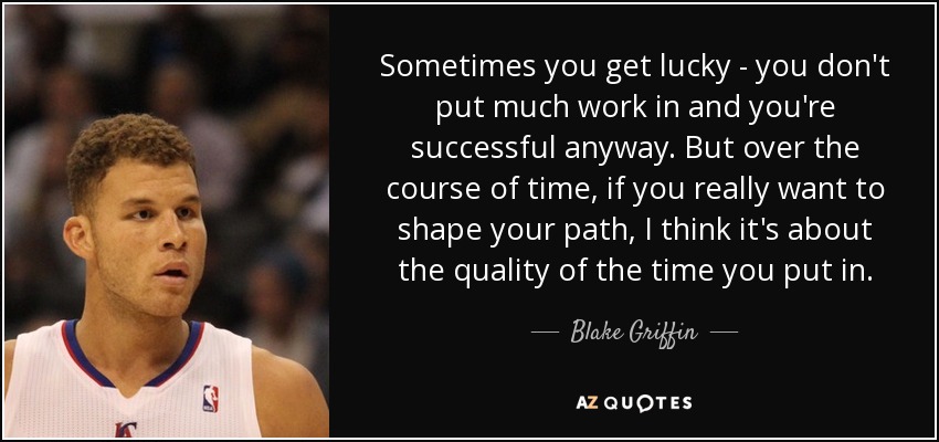 Sometimes you get lucky - you don't put much work in and you're successful anyway. But over the course of time, if you really want to shape your path, I think it's about the quality of the time you put in. - Blake Griffin