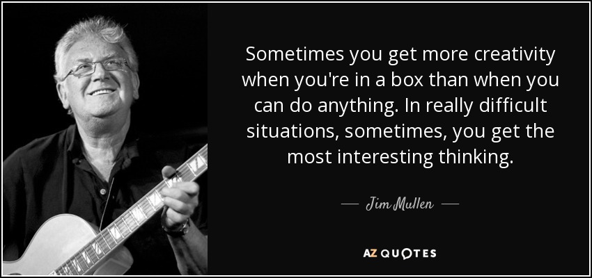 Sometimes you get more creativity when you're in a box than when you can do anything. In really difficult situations, sometimes, you get the most interesting thinking. - Jim Mullen