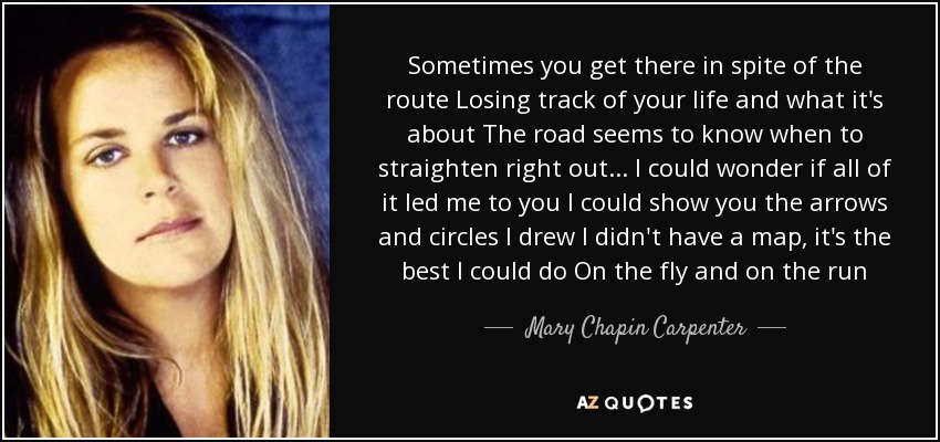 Sometimes you get there in spite of the route Losing track of your life and what it's about The road seems to know when to straighten right out... I could wonder if all of it led me to you I could show you the arrows and circles I drew I didn't have a map, it's the best I could do On the fly and on the run - Mary Chapin Carpenter