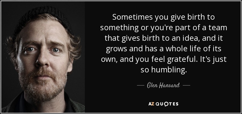 Sometimes you give birth to something or you're part of a team that gives birth to an idea, and it grows and has a whole life of its own, and you feel grateful. It's just so humbling. - Glen Hansard