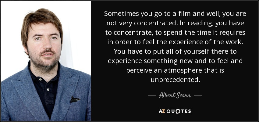 Sometimes you go to a film and well, you are not very concentrated. In reading, you have to concentrate, to spend the time it requires in order to feel the experience of the work. You have to put all of yourself there to experience something new and to feel and perceive an atmosphere that is unprecedented. - Albert Serra