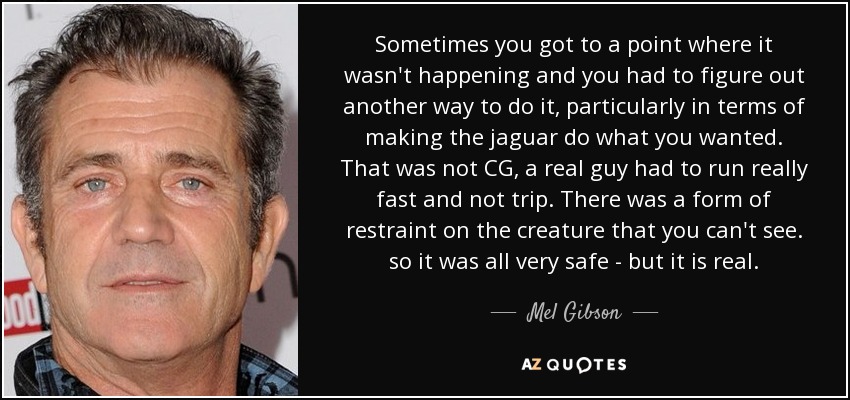 Sometimes you got to a point where it wasn't happening and you had to figure out another way to do it, particularly in terms of making the jaguar do what you wanted. That was not CG, a real guy had to run really fast and not trip. There was a form of restraint on the creature that you can't see. so it was all very safe - but it is real. - Mel Gibson