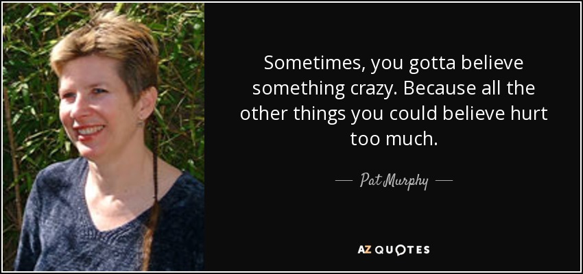 Sometimes, you gotta believe something crazy. Because all the other things you could believe hurt too much. - Pat Murphy