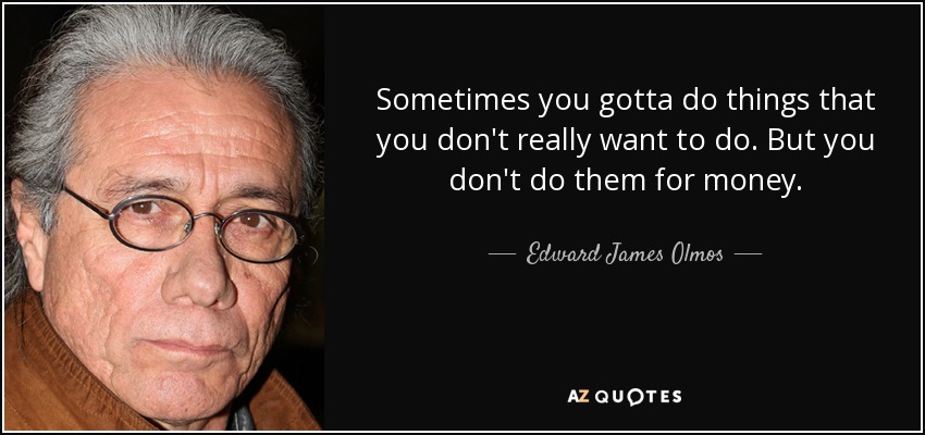 Sometimes you gotta do things that you don't really want to do. But you don't do them for money. - Edward James Olmos