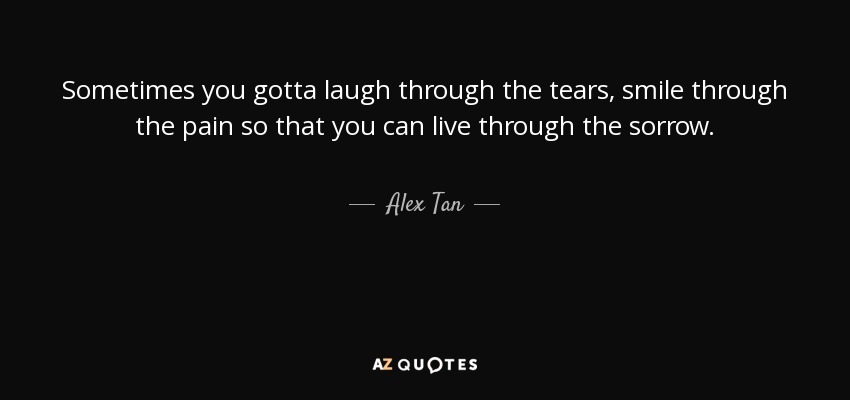 Sometimes you gotta laugh through the tears, smile through the pain so that you can live through the sorrow. - Alex Tan