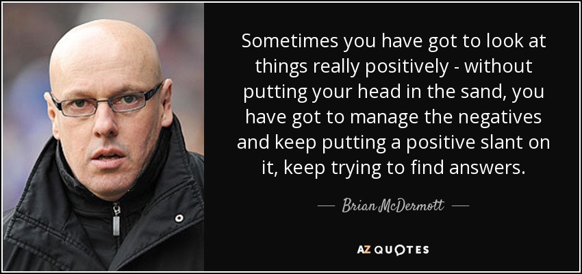 Sometimes you have got to look at things really positively - without putting your head in the sand, you have got to manage the negatives and keep putting a positive slant on it, keep trying to find answers. - Brian McDermott