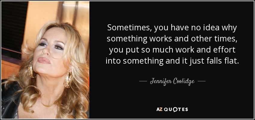 Sometimes, you have no idea why something works and other times, you put so much work and effort into something and it just falls flat. - Jennifer Coolidge