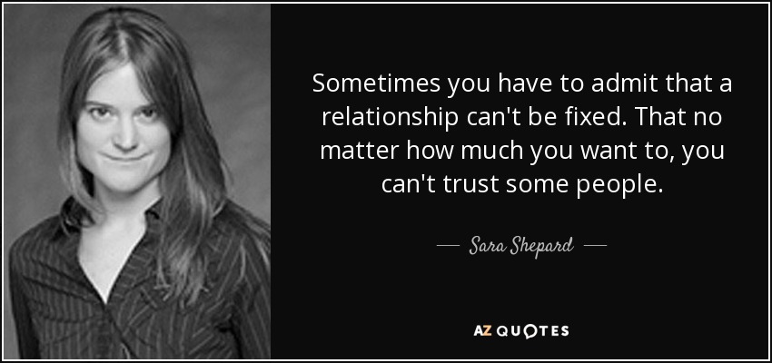 Sometimes you have to admit that a relationship can't be fixed. That no matter how much you want to, you can't trust some people. - Sara Shepard