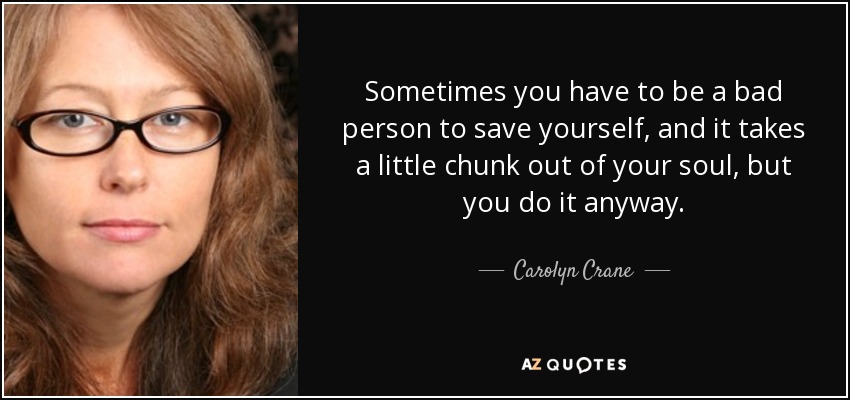 Sometimes you have to be a bad person to save yourself, and it takes a little chunk out of your soul, but you do it anyway. - Carolyn Crane