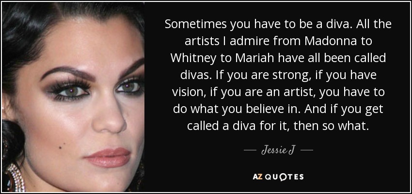 Sometimes you have to be a diva. All the artists I admire from Madonna to Whitney to Mariah have all been called divas. If you are strong, if you have vision, if you are an artist, you have to do what you believe in. And if you get called a diva for it, then so what. - Jessie J