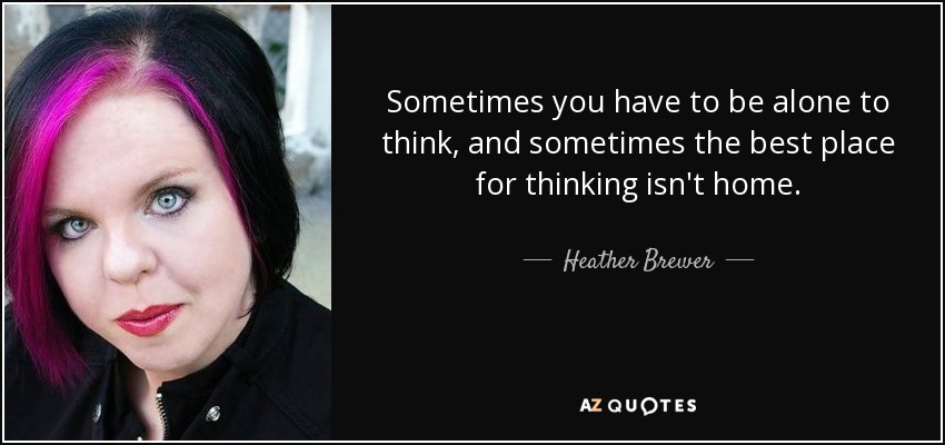 Sometimes you have to be alone to think, and sometimes the best place for thinking isn't home. - Heather Brewer