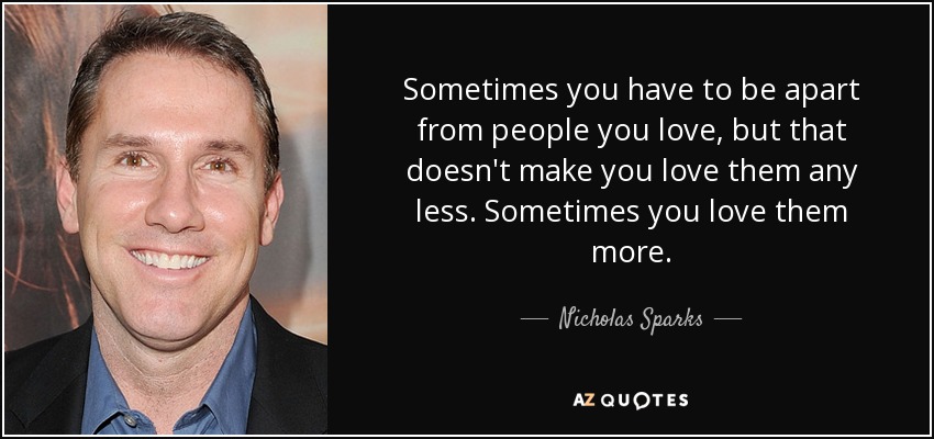 Sometimes you have to be apart from people you love, but that doesn't make you love them any less. Sometimes you love them more. - Nicholas Sparks
